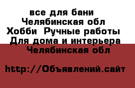 все для бани - Челябинская обл. Хобби. Ручные работы » Для дома и интерьера   . Челябинская обл.